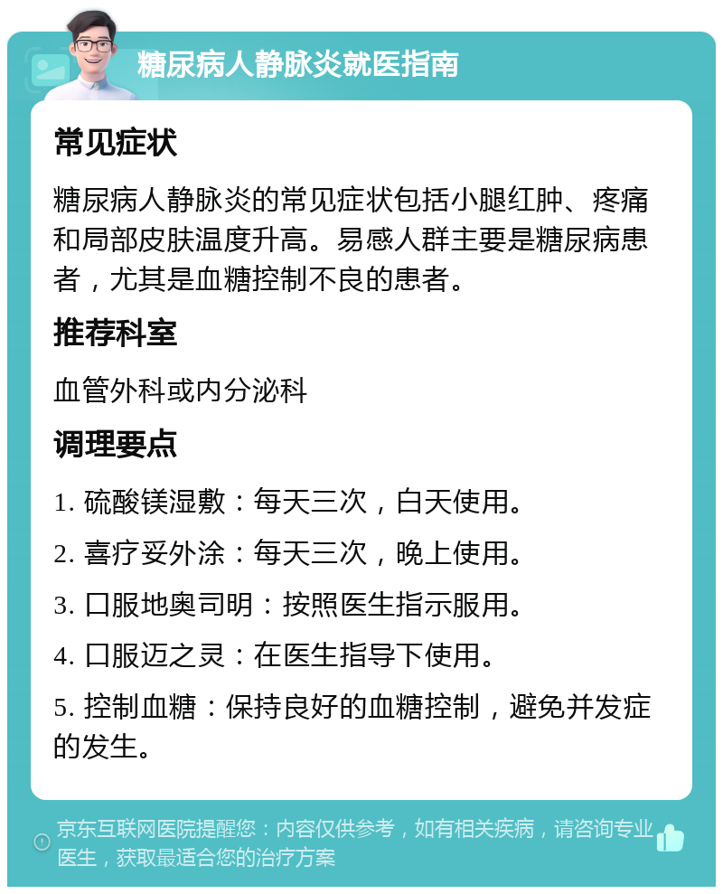 糖尿病人静脉炎就医指南 常见症状 糖尿病人静脉炎的常见症状包括小腿红肿、疼痛和局部皮肤温度升高。易感人群主要是糖尿病患者，尤其是血糖控制不良的患者。 推荐科室 血管外科或内分泌科 调理要点 1. 硫酸镁湿敷：每天三次，白天使用。 2. 喜疗妥外涂：每天三次，晚上使用。 3. 口服地奥司明：按照医生指示服用。 4. 口服迈之灵：在医生指导下使用。 5. 控制血糖：保持良好的血糖控制，避免并发症的发生。