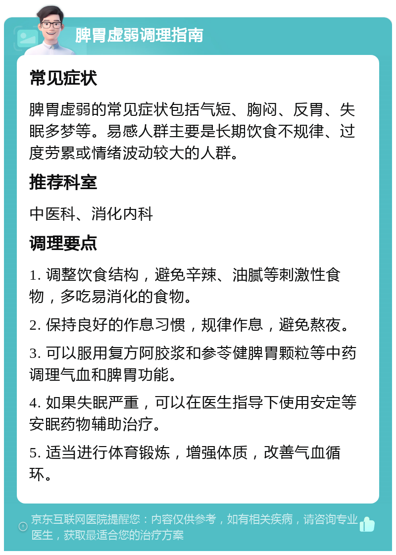 脾胃虚弱调理指南 常见症状 脾胃虚弱的常见症状包括气短、胸闷、反胃、失眠多梦等。易感人群主要是长期饮食不规律、过度劳累或情绪波动较大的人群。 推荐科室 中医科、消化内科 调理要点 1. 调整饮食结构，避免辛辣、油腻等刺激性食物，多吃易消化的食物。 2. 保持良好的作息习惯，规律作息，避免熬夜。 3. 可以服用复方阿胶浆和参苓健脾胃颗粒等中药调理气血和脾胃功能。 4. 如果失眠严重，可以在医生指导下使用安定等安眠药物辅助治疗。 5. 适当进行体育锻炼，增强体质，改善气血循环。