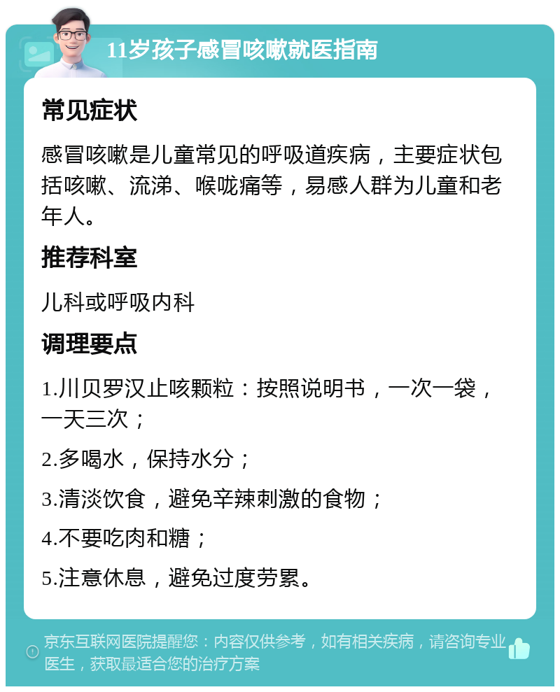 11岁孩子感冒咳嗽就医指南 常见症状 感冒咳嗽是儿童常见的呼吸道疾病，主要症状包括咳嗽、流涕、喉咙痛等，易感人群为儿童和老年人。 推荐科室 儿科或呼吸内科 调理要点 1.川贝罗汉止咳颗粒：按照说明书，一次一袋，一天三次； 2.多喝水，保持水分； 3.清淡饮食，避免辛辣刺激的食物； 4.不要吃肉和糖； 5.注意休息，避免过度劳累。