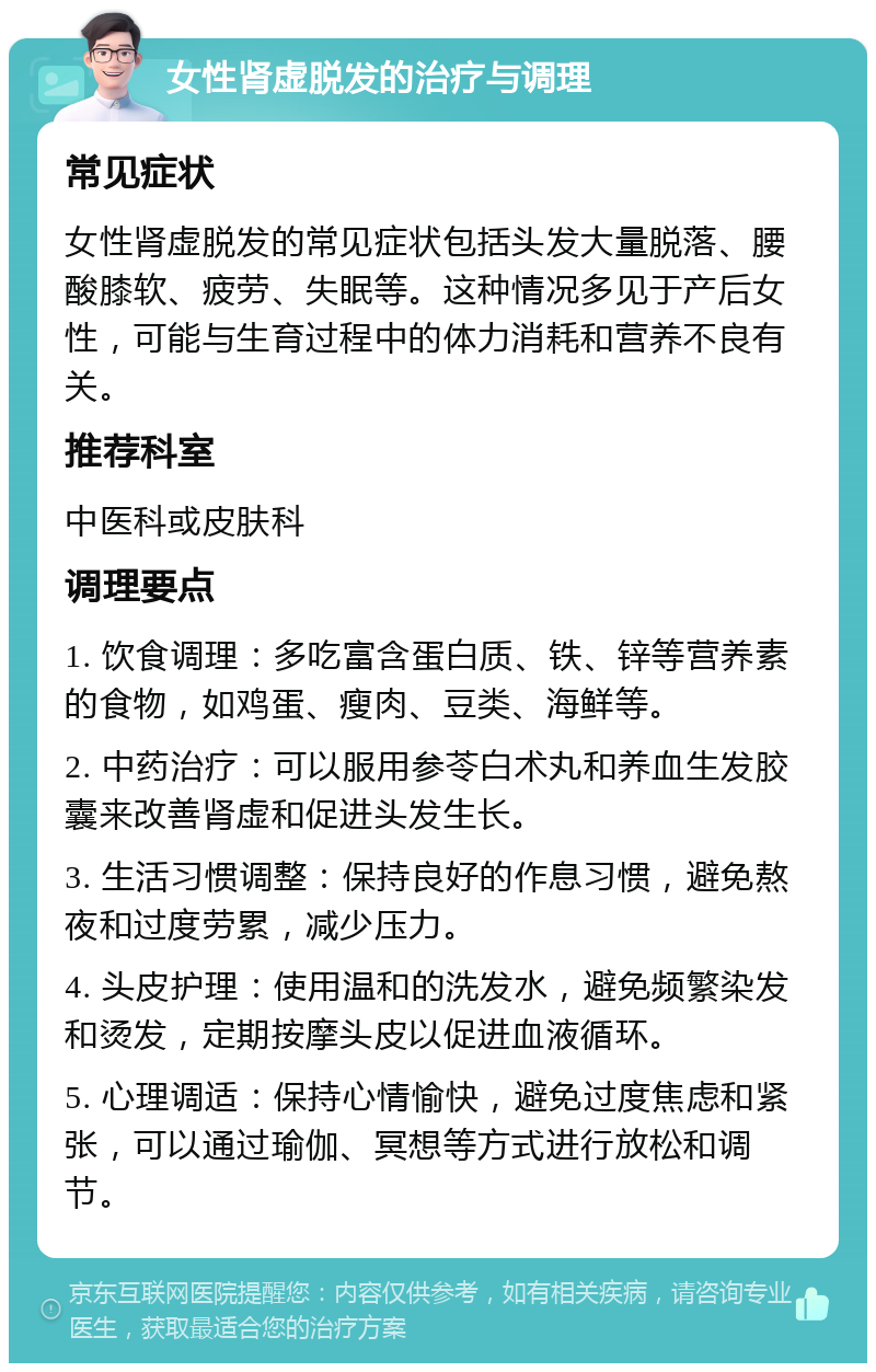 女性肾虚脱发的治疗与调理 常见症状 女性肾虚脱发的常见症状包括头发大量脱落、腰酸膝软、疲劳、失眠等。这种情况多见于产后女性，可能与生育过程中的体力消耗和营养不良有关。 推荐科室 中医科或皮肤科 调理要点 1. 饮食调理：多吃富含蛋白质、铁、锌等营养素的食物，如鸡蛋、瘦肉、豆类、海鲜等。 2. 中药治疗：可以服用参苓白术丸和养血生发胶囊来改善肾虚和促进头发生长。 3. 生活习惯调整：保持良好的作息习惯，避免熬夜和过度劳累，减少压力。 4. 头皮护理：使用温和的洗发水，避免频繁染发和烫发，定期按摩头皮以促进血液循环。 5. 心理调适：保持心情愉快，避免过度焦虑和紧张，可以通过瑜伽、冥想等方式进行放松和调节。