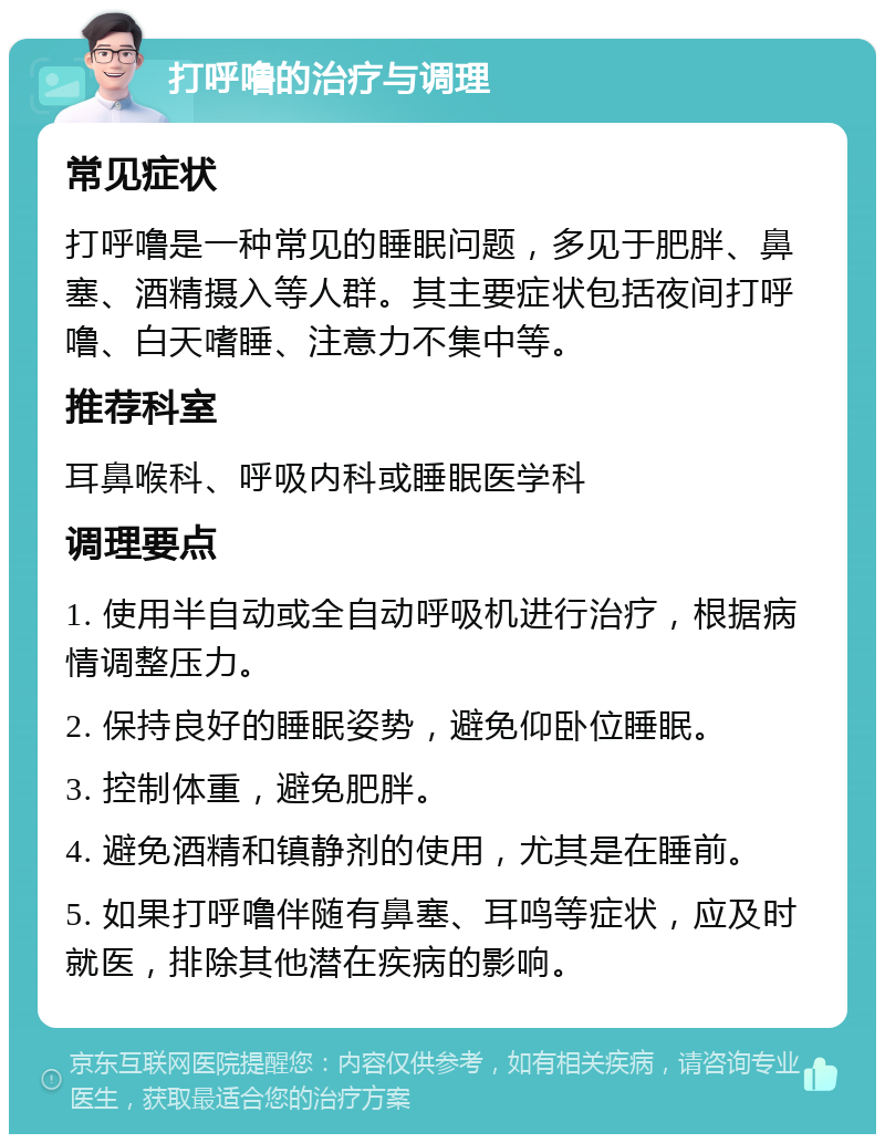 打呼噜的治疗与调理 常见症状 打呼噜是一种常见的睡眠问题，多见于肥胖、鼻塞、酒精摄入等人群。其主要症状包括夜间打呼噜、白天嗜睡、注意力不集中等。 推荐科室 耳鼻喉科、呼吸内科或睡眠医学科 调理要点 1. 使用半自动或全自动呼吸机进行治疗，根据病情调整压力。 2. 保持良好的睡眠姿势，避免仰卧位睡眠。 3. 控制体重，避免肥胖。 4. 避免酒精和镇静剂的使用，尤其是在睡前。 5. 如果打呼噜伴随有鼻塞、耳鸣等症状，应及时就医，排除其他潜在疾病的影响。