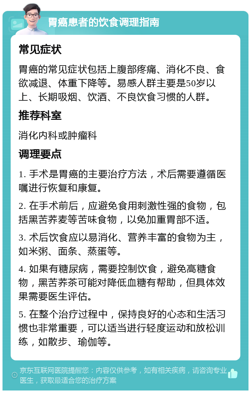 胃癌患者的饮食调理指南 常见症状 胃癌的常见症状包括上腹部疼痛、消化不良、食欲减退、体重下降等。易感人群主要是50岁以上、长期吸烟、饮酒、不良饮食习惯的人群。 推荐科室 消化内科或肿瘤科 调理要点 1. 手术是胃癌的主要治疗方法，术后需要遵循医嘱进行恢复和康复。 2. 在手术前后，应避免食用刺激性强的食物，包括黑苦荞麦等苦味食物，以免加重胃部不适。 3. 术后饮食应以易消化、营养丰富的食物为主，如米粥、面条、蒸蛋等。 4. 如果有糖尿病，需要控制饮食，避免高糖食物，黑苦荞茶可能对降低血糖有帮助，但具体效果需要医生评估。 5. 在整个治疗过程中，保持良好的心态和生活习惯也非常重要，可以适当进行轻度运动和放松训练，如散步、瑜伽等。