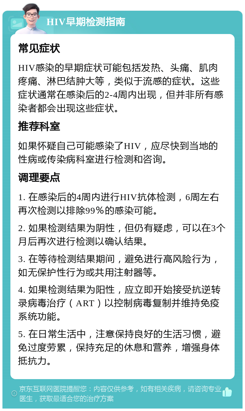 HIV早期检测指南 常见症状 HIV感染的早期症状可能包括发热、头痛、肌肉疼痛、淋巴结肿大等，类似于流感的症状。这些症状通常在感染后的2-4周内出现，但并非所有感染者都会出现这些症状。 推荐科室 如果怀疑自己可能感染了HIV，应尽快到当地的性病或传染病科室进行检测和咨询。 调理要点 1. 在感染后的4周内进行HIV抗体检测，6周左右再次检测以排除99％的感染可能。 2. 如果检测结果为阴性，但仍有疑虑，可以在3个月后再次进行检测以确认结果。 3. 在等待检测结果期间，避免进行高风险行为，如无保护性行为或共用注射器等。 4. 如果检测结果为阳性，应立即开始接受抗逆转录病毒治疗（ART）以控制病毒复制并维持免疫系统功能。 5. 在日常生活中，注意保持良好的生活习惯，避免过度劳累，保持充足的休息和营养，增强身体抵抗力。