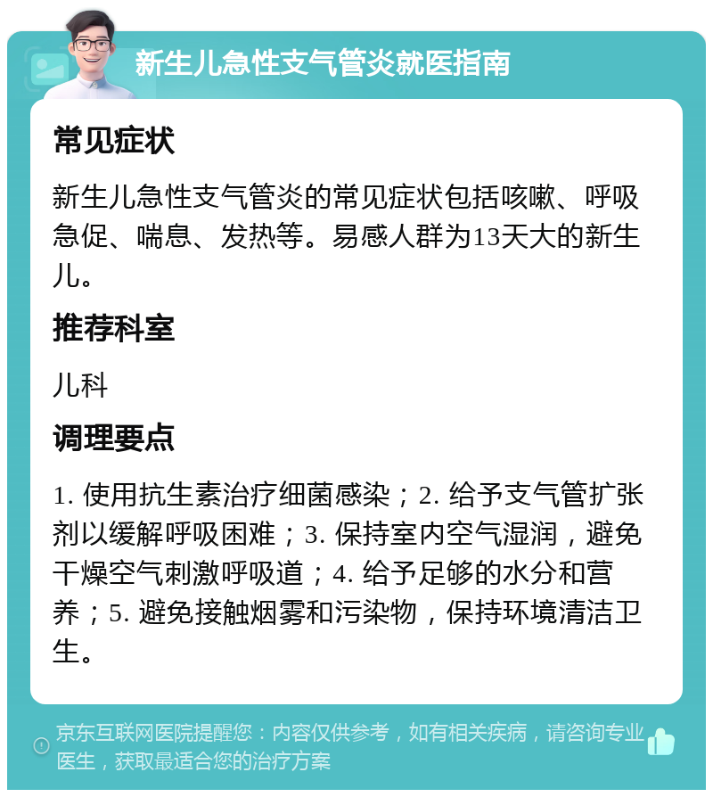 新生儿急性支气管炎就医指南 常见症状 新生儿急性支气管炎的常见症状包括咳嗽、呼吸急促、喘息、发热等。易感人群为13天大的新生儿。 推荐科室 儿科 调理要点 1. 使用抗生素治疗细菌感染；2. 给予支气管扩张剂以缓解呼吸困难；3. 保持室内空气湿润，避免干燥空气刺激呼吸道；4. 给予足够的水分和营养；5. 避免接触烟雾和污染物，保持环境清洁卫生。