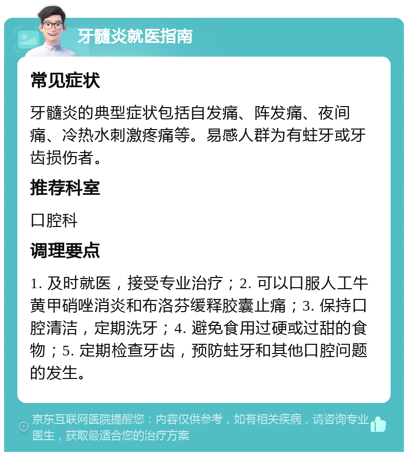 牙髓炎就医指南 常见症状 牙髓炎的典型症状包括自发痛、阵发痛、夜间痛、冷热水刺激疼痛等。易感人群为有蛀牙或牙齿损伤者。 推荐科室 口腔科 调理要点 1. 及时就医，接受专业治疗；2. 可以口服人工牛黄甲硝唑消炎和布洛芬缓释胶囊止痛；3. 保持口腔清洁，定期洗牙；4. 避免食用过硬或过甜的食物；5. 定期检查牙齿，预防蛀牙和其他口腔问题的发生。