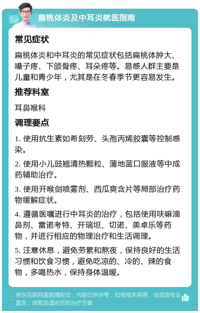 扁桃体炎及中耳炎就医指南 常见症状 扁桃体炎和中耳炎的常见症状包括扁桃体肿大、嗓子疼、下颌骨疼、耳朵疼等。易感人群主要是儿童和青少年，尤其是在冬春季节更容易发生。 推荐科室 耳鼻喉科 调理要点 1. 使用抗生素如希刻劳、头孢丙烯胶囊等控制感染。 2. 使用小儿豉翘清热颗粒、蒲地蓝口服液等中成药辅助治疗。 3. 使用开喉剑喷雾剂、西瓜爽含片等局部治疗药物缓解症状。 4. 遵循医嘱进行中耳炎的治疗，包括使用呋嘛滴鼻剂、雷诺考特、开瑞坦、切诺、美卓乐等药物，并进行相应的物理治疗和生活调理。 5. 注意休息，避免劳累和熬夜，保持良好的生活习惯和饮食习惯，避免吃凉的、冷的、辣的食物，多喝热水，保持身体温暖。