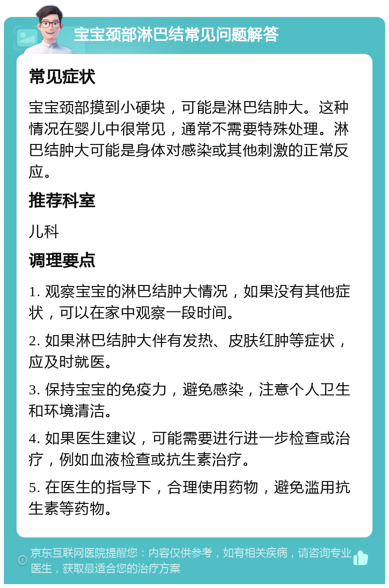 宝宝颈部淋巴结常见问题解答 常见症状 宝宝颈部摸到小硬块，可能是淋巴结肿大。这种情况在婴儿中很常见，通常不需要特殊处理。淋巴结肿大可能是身体对感染或其他刺激的正常反应。 推荐科室 儿科 调理要点 1. 观察宝宝的淋巴结肿大情况，如果没有其他症状，可以在家中观察一段时间。 2. 如果淋巴结肿大伴有发热、皮肤红肿等症状，应及时就医。 3. 保持宝宝的免疫力，避免感染，注意个人卫生和环境清洁。 4. 如果医生建议，可能需要进行进一步检查或治疗，例如血液检查或抗生素治疗。 5. 在医生的指导下，合理使用药物，避免滥用抗生素等药物。