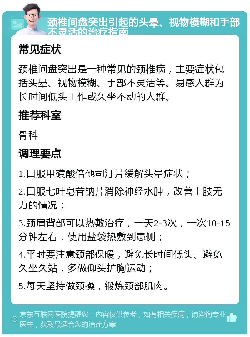 颈椎间盘突出引起的头晕、视物模糊和手部不灵活的治疗指南 常见症状 颈椎间盘突出是一种常见的颈椎病，主要症状包括头晕、视物模糊、手部不灵活等。易感人群为长时间低头工作或久坐不动的人群。 推荐科室 骨科 调理要点 1.口服甲磺酸倍他司汀片缓解头晕症状； 2.口服七叶皂苷钠片消除神经水肿，改善上肢无力的情况； 3.颈肩背部可以热敷治疗，一天2-3次，一次10-15分钟左右，使用盐袋热敷到患侧； 4.平时要注意颈部保暖，避免长时间低头、避免久坐久站，多做仰头扩胸运动； 5.每天坚持做颈操，锻炼颈部肌肉。