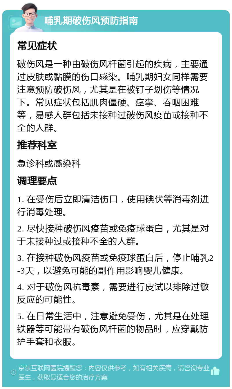 哺乳期破伤风预防指南 常见症状 破伤风是一种由破伤风杆菌引起的疾病，主要通过皮肤或黏膜的伤口感染。哺乳期妇女同样需要注意预防破伤风，尤其是在被钉子划伤等情况下。常见症状包括肌肉僵硬、痉挛、吞咽困难等，易感人群包括未接种过破伤风疫苗或接种不全的人群。 推荐科室 急诊科或感染科 调理要点 1. 在受伤后立即清洁伤口，使用碘伏等消毒剂进行消毒处理。 2. 尽快接种破伤风疫苗或免疫球蛋白，尤其是对于未接种过或接种不全的人群。 3. 在接种破伤风疫苗或免疫球蛋白后，停止哺乳2-3天，以避免可能的副作用影响婴儿健康。 4. 对于破伤风抗毒素，需要进行皮试以排除过敏反应的可能性。 5. 在日常生活中，注意避免受伤，尤其是在处理铁器等可能带有破伤风杆菌的物品时，应穿戴防护手套和衣服。