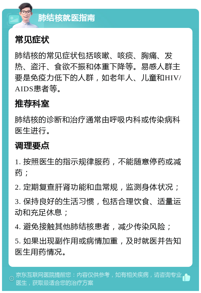 肺结核就医指南 常见症状 肺结核的常见症状包括咳嗽、咳痰、胸痛、发热、盗汗、食欲不振和体重下降等。易感人群主要是免疫力低下的人群，如老年人、儿童和HIV/AIDS患者等。 推荐科室 肺结核的诊断和治疗通常由呼吸内科或传染病科医生进行。 调理要点 1. 按照医生的指示规律服药，不能随意停药或减药； 2. 定期复查肝肾功能和血常规，监测身体状况； 3. 保持良好的生活习惯，包括合理饮食、适量运动和充足休息； 4. 避免接触其他肺结核患者，减少传染风险； 5. 如果出现副作用或病情加重，及时就医并告知医生用药情况。