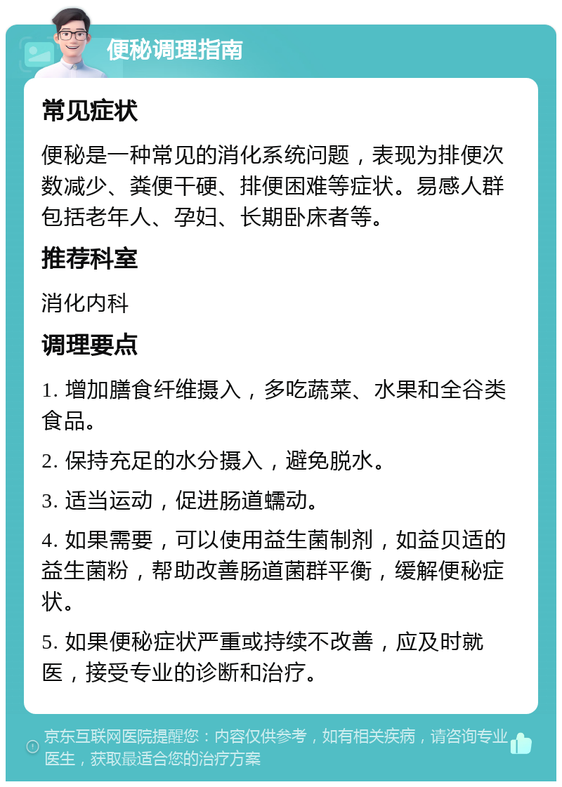 便秘调理指南 常见症状 便秘是一种常见的消化系统问题，表现为排便次数减少、粪便干硬、排便困难等症状。易感人群包括老年人、孕妇、长期卧床者等。 推荐科室 消化内科 调理要点 1. 增加膳食纤维摄入，多吃蔬菜、水果和全谷类食品。 2. 保持充足的水分摄入，避免脱水。 3. 适当运动，促进肠道蠕动。 4. 如果需要，可以使用益生菌制剂，如益贝适的益生菌粉，帮助改善肠道菌群平衡，缓解便秘症状。 5. 如果便秘症状严重或持续不改善，应及时就医，接受专业的诊断和治疗。