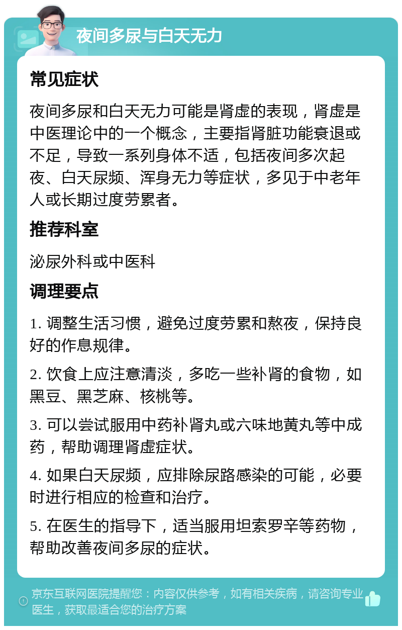 夜间多尿与白天无力 常见症状 夜间多尿和白天无力可能是肾虚的表现，肾虚是中医理论中的一个概念，主要指肾脏功能衰退或不足，导致一系列身体不适，包括夜间多次起夜、白天尿频、浑身无力等症状，多见于中老年人或长期过度劳累者。 推荐科室 泌尿外科或中医科 调理要点 1. 调整生活习惯，避免过度劳累和熬夜，保持良好的作息规律。 2. 饮食上应注意清淡，多吃一些补肾的食物，如黑豆、黑芝麻、核桃等。 3. 可以尝试服用中药补肾丸或六味地黄丸等中成药，帮助调理肾虚症状。 4. 如果白天尿频，应排除尿路感染的可能，必要时进行相应的检查和治疗。 5. 在医生的指导下，适当服用坦索罗辛等药物，帮助改善夜间多尿的症状。