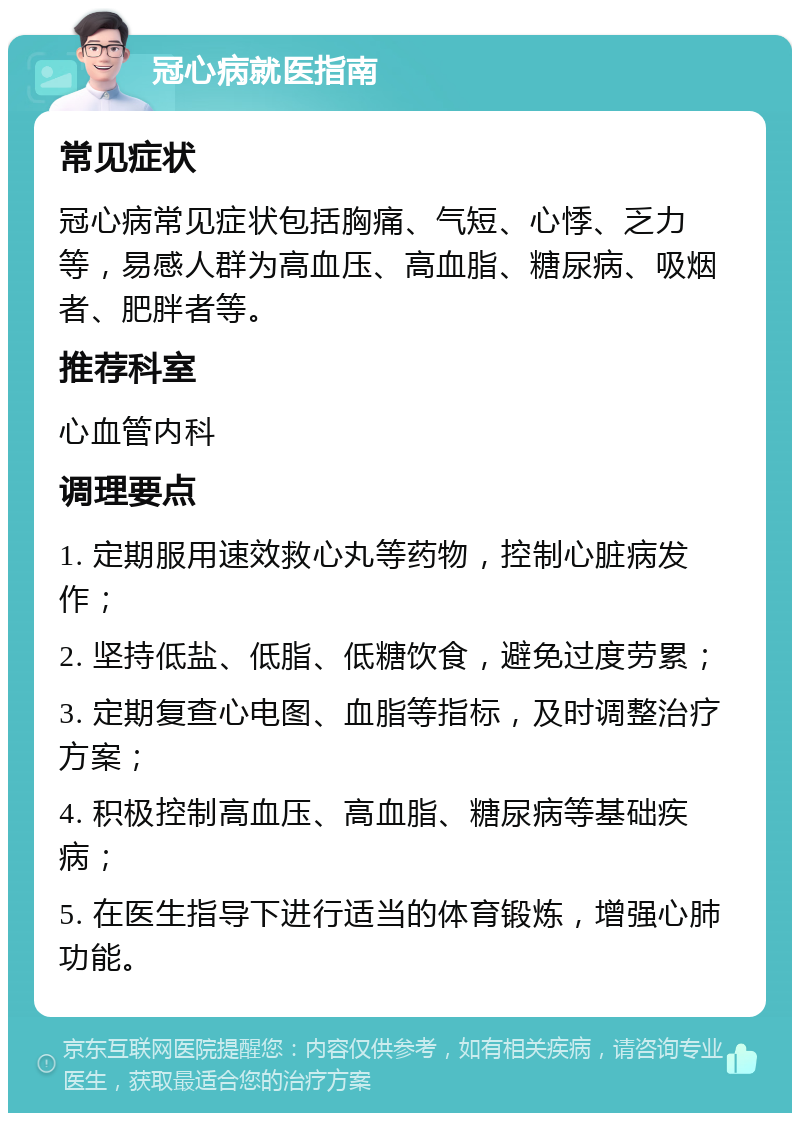 冠心病就医指南 常见症状 冠心病常见症状包括胸痛、气短、心悸、乏力等，易感人群为高血压、高血脂、糖尿病、吸烟者、肥胖者等。 推荐科室 心血管内科 调理要点 1. 定期服用速效救心丸等药物，控制心脏病发作； 2. 坚持低盐、低脂、低糖饮食，避免过度劳累； 3. 定期复查心电图、血脂等指标，及时调整治疗方案； 4. 积极控制高血压、高血脂、糖尿病等基础疾病； 5. 在医生指导下进行适当的体育锻炼，增强心肺功能。