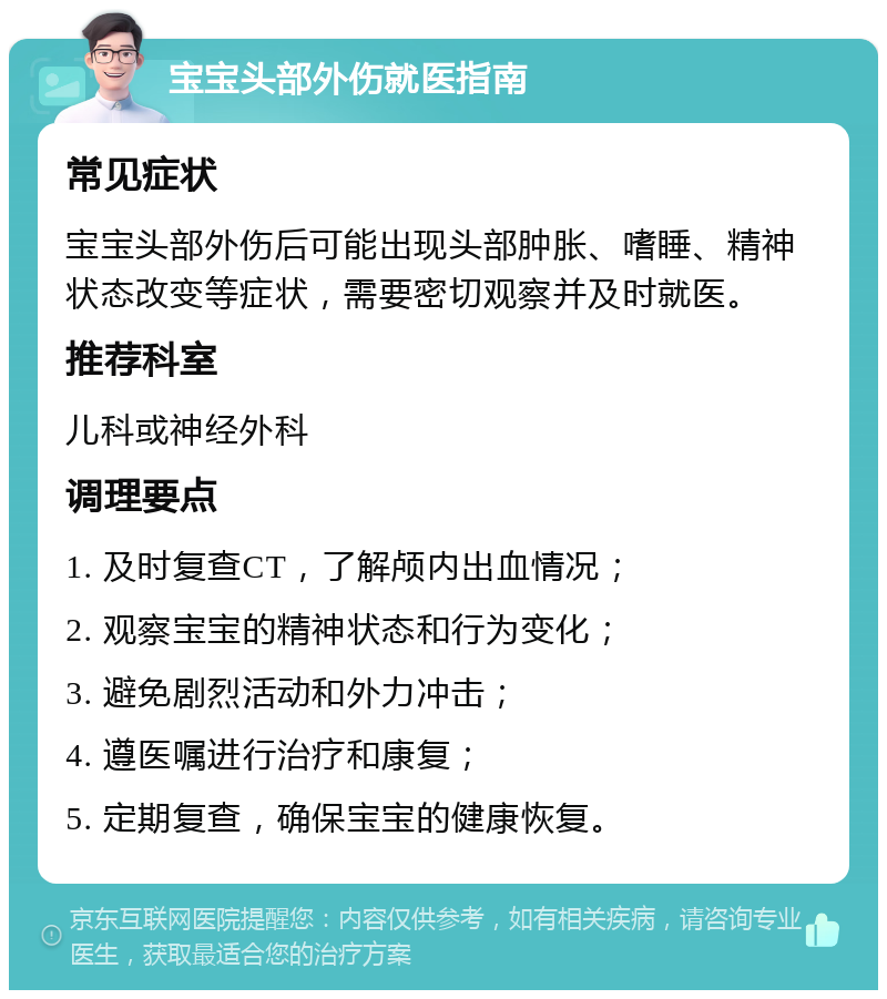 宝宝头部外伤就医指南 常见症状 宝宝头部外伤后可能出现头部肿胀、嗜睡、精神状态改变等症状，需要密切观察并及时就医。 推荐科室 儿科或神经外科 调理要点 1. 及时复查CT，了解颅内出血情况； 2. 观察宝宝的精神状态和行为变化； 3. 避免剧烈活动和外力冲击； 4. 遵医嘱进行治疗和康复； 5. 定期复查，确保宝宝的健康恢复。