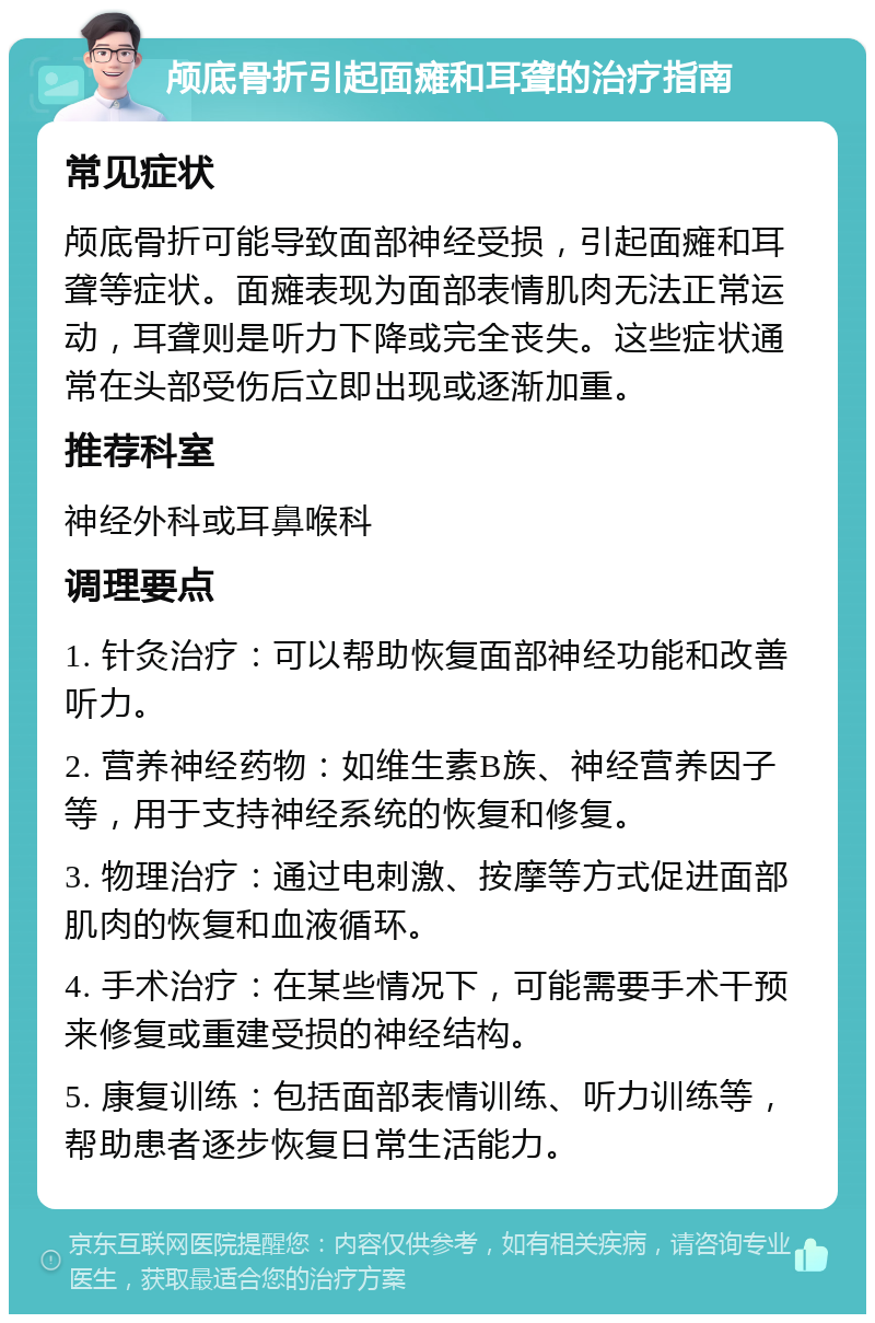 颅底骨折引起面瘫和耳聋的治疗指南 常见症状 颅底骨折可能导致面部神经受损，引起面瘫和耳聋等症状。面瘫表现为面部表情肌肉无法正常运动，耳聋则是听力下降或完全丧失。这些症状通常在头部受伤后立即出现或逐渐加重。 推荐科室 神经外科或耳鼻喉科 调理要点 1. 针灸治疗：可以帮助恢复面部神经功能和改善听力。 2. 营养神经药物：如维生素B族、神经营养因子等，用于支持神经系统的恢复和修复。 3. 物理治疗：通过电刺激、按摩等方式促进面部肌肉的恢复和血液循环。 4. 手术治疗：在某些情况下，可能需要手术干预来修复或重建受损的神经结构。 5. 康复训练：包括面部表情训练、听力训练等，帮助患者逐步恢复日常生活能力。