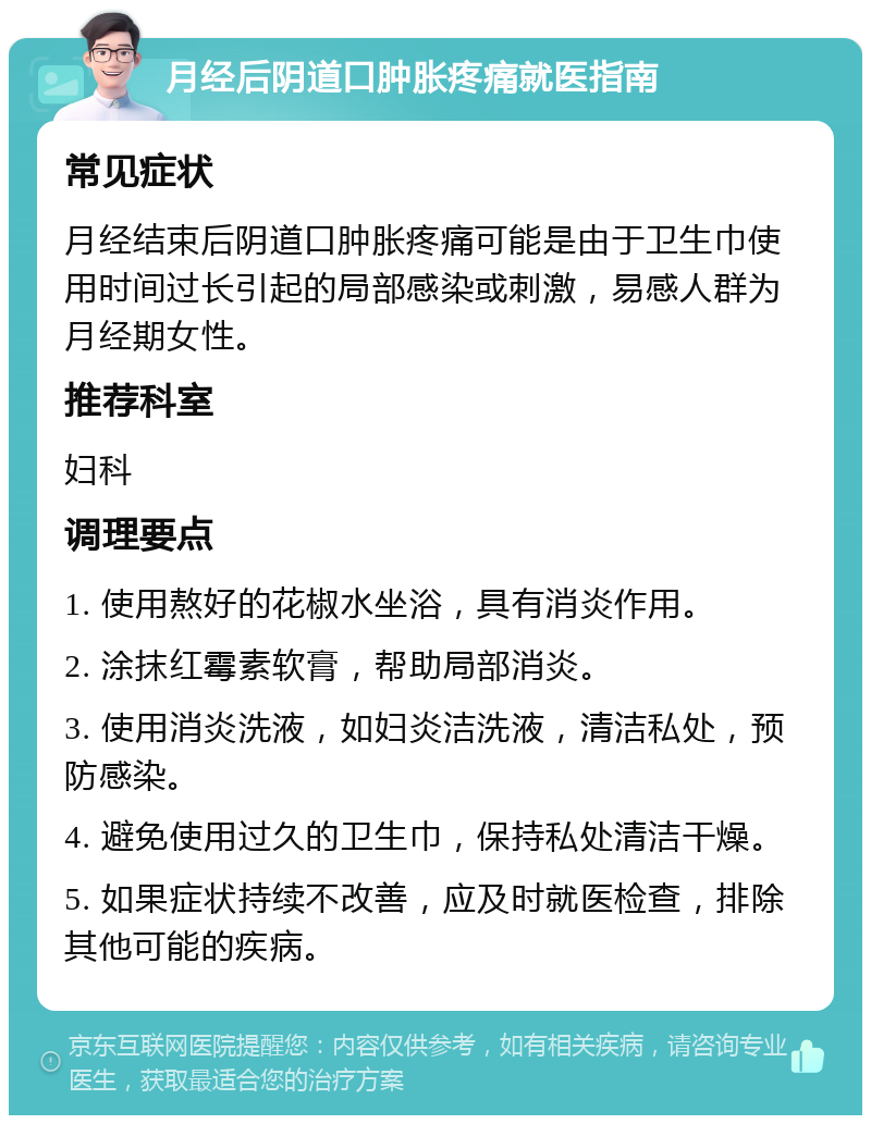 月经后阴道口肿胀疼痛就医指南 常见症状 月经结束后阴道口肿胀疼痛可能是由于卫生巾使用时间过长引起的局部感染或刺激，易感人群为月经期女性。 推荐科室 妇科 调理要点 1. 使用熬好的花椒水坐浴，具有消炎作用。 2. 涂抹红霉素软膏，帮助局部消炎。 3. 使用消炎洗液，如妇炎洁洗液，清洁私处，预防感染。 4. 避免使用过久的卫生巾，保持私处清洁干燥。 5. 如果症状持续不改善，应及时就医检查，排除其他可能的疾病。