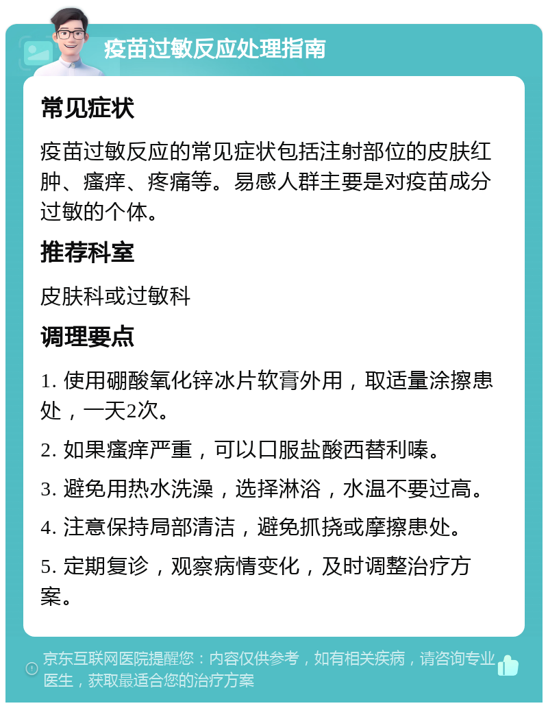 疫苗过敏反应处理指南 常见症状 疫苗过敏反应的常见症状包括注射部位的皮肤红肿、瘙痒、疼痛等。易感人群主要是对疫苗成分过敏的个体。 推荐科室 皮肤科或过敏科 调理要点 1. 使用硼酸氧化锌冰片软膏外用，取适量涂擦患处，一天2次。 2. 如果瘙痒严重，可以口服盐酸西替利嗪。 3. 避免用热水洗澡，选择淋浴，水温不要过高。 4. 注意保持局部清洁，避免抓挠或摩擦患处。 5. 定期复诊，观察病情变化，及时调整治疗方案。