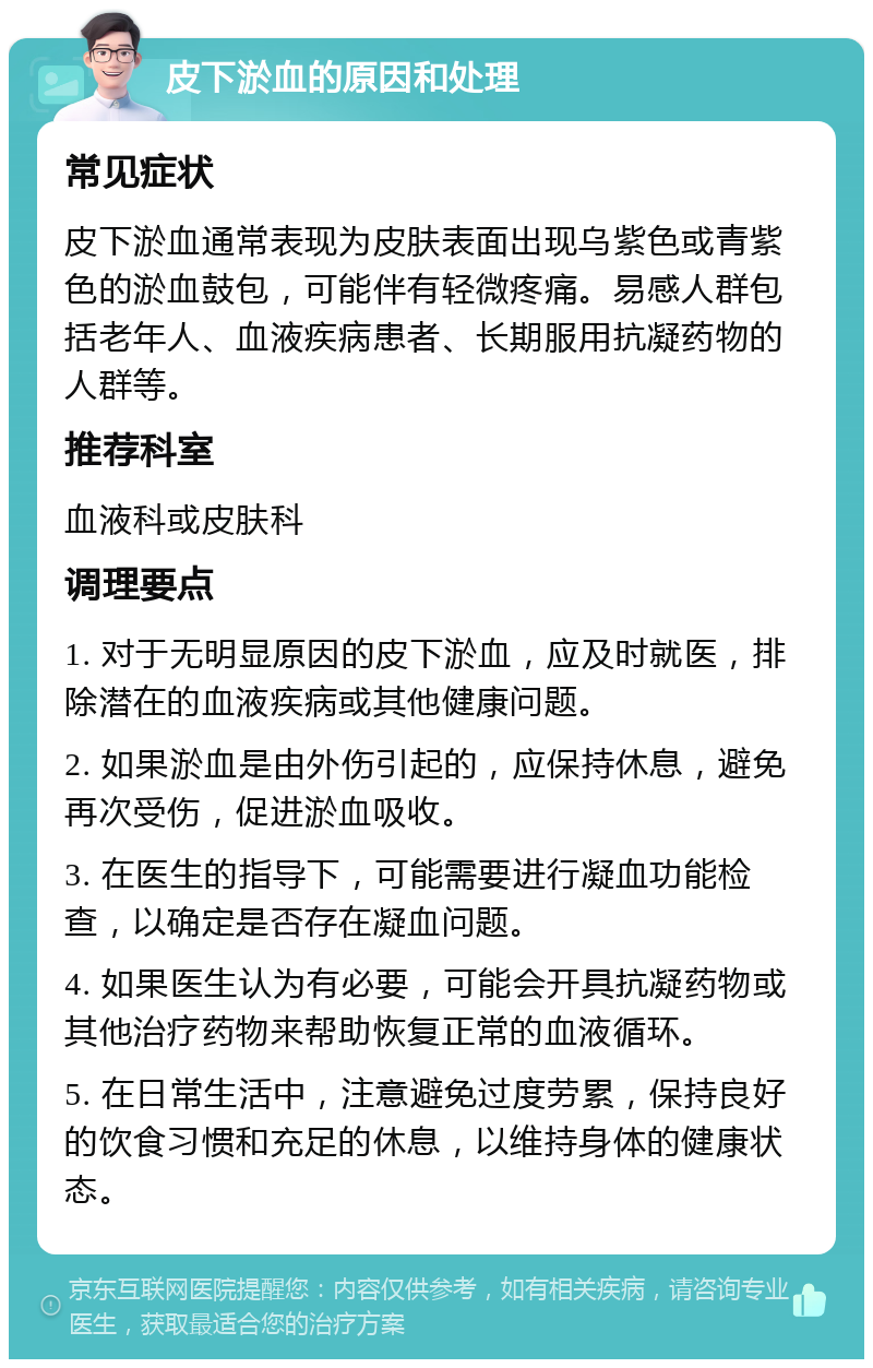 皮下淤血的原因和处理 常见症状 皮下淤血通常表现为皮肤表面出现乌紫色或青紫色的淤血鼓包，可能伴有轻微疼痛。易感人群包括老年人、血液疾病患者、长期服用抗凝药物的人群等。 推荐科室 血液科或皮肤科 调理要点 1. 对于无明显原因的皮下淤血，应及时就医，排除潜在的血液疾病或其他健康问题。 2. 如果淤血是由外伤引起的，应保持休息，避免再次受伤，促进淤血吸收。 3. 在医生的指导下，可能需要进行凝血功能检查，以确定是否存在凝血问题。 4. 如果医生认为有必要，可能会开具抗凝药物或其他治疗药物来帮助恢复正常的血液循环。 5. 在日常生活中，注意避免过度劳累，保持良好的饮食习惯和充足的休息，以维持身体的健康状态。