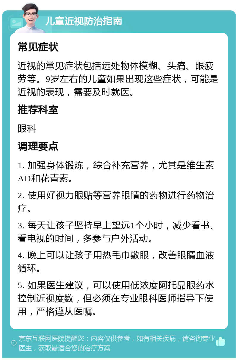 儿童近视防治指南 常见症状 近视的常见症状包括远处物体模糊、头痛、眼疲劳等。9岁左右的儿童如果出现这些症状，可能是近视的表现，需要及时就医。 推荐科室 眼科 调理要点 1. 加强身体锻炼，综合补充营养，尤其是维生素AD和花青素。 2. 使用好视力眼贴等营养眼睛的药物进行药物治疗。 3. 每天让孩子坚持早上望远1个小时，减少看书、看电视的时间，多参与户外活动。 4. 晚上可以让孩子用热毛巾敷眼，改善眼睛血液循环。 5. 如果医生建议，可以使用低浓度阿托品眼药水控制近视度数，但必须在专业眼科医师指导下使用，严格遵从医嘱。