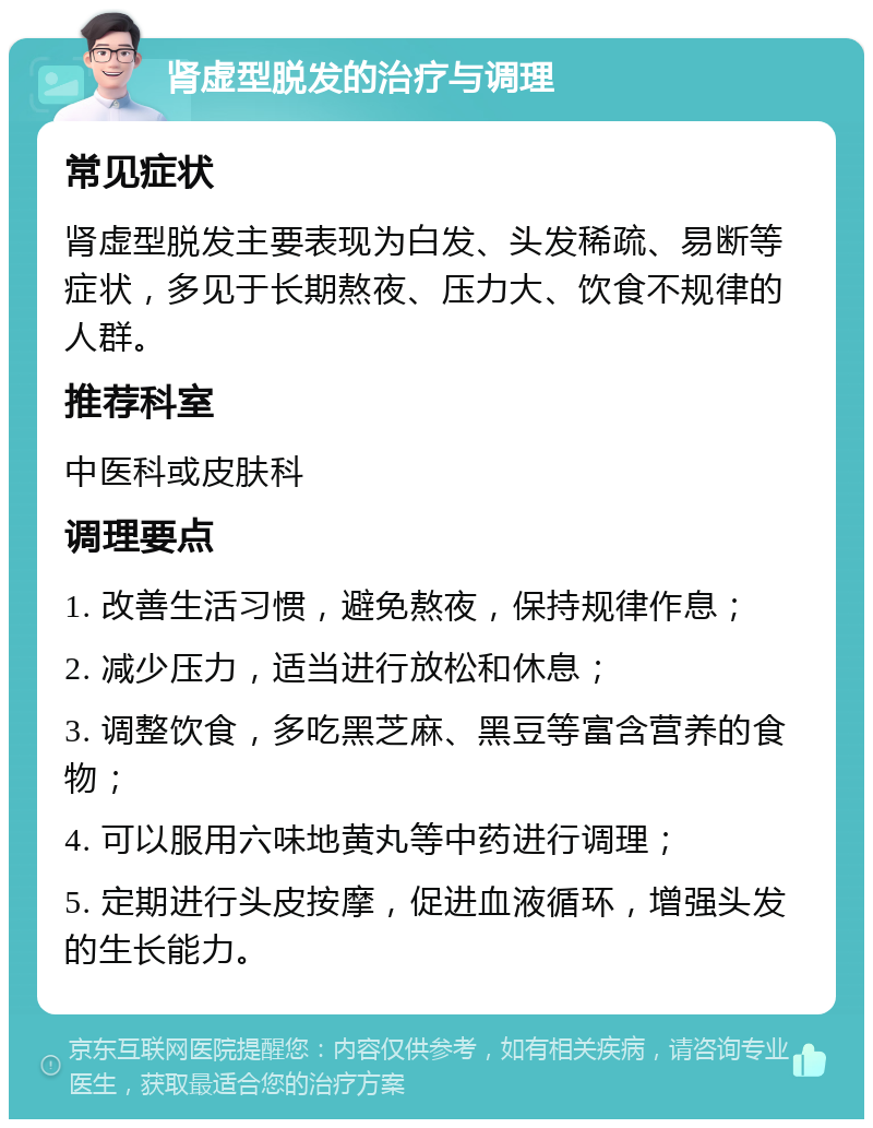 肾虚型脱发的治疗与调理 常见症状 肾虚型脱发主要表现为白发、头发稀疏、易断等症状，多见于长期熬夜、压力大、饮食不规律的人群。 推荐科室 中医科或皮肤科 调理要点 1. 改善生活习惯，避免熬夜，保持规律作息； 2. 减少压力，适当进行放松和休息； 3. 调整饮食，多吃黑芝麻、黑豆等富含营养的食物； 4. 可以服用六味地黄丸等中药进行调理； 5. 定期进行头皮按摩，促进血液循环，增强头发的生长能力。