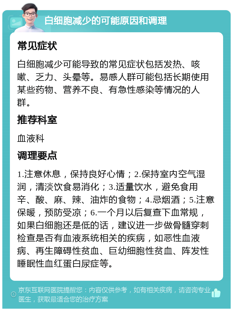 白细胞减少的可能原因和调理 常见症状 白细胞减少可能导致的常见症状包括发热、咳嗽、乏力、头晕等。易感人群可能包括长期使用某些药物、营养不良、有急性感染等情况的人群。 推荐科室 血液科 调理要点 1.注意休息，保持良好心情；2.保持室内空气湿润，清淡饮食易消化；3.适量饮水，避免食用辛、酸、麻、辣、油炸的食物；4.忌烟酒；5.注意保暖，预防受凉；6.一个月以后复查下血常规，如果白细胞还是低的话，建议进一步做骨髓穿刺检查是否有血液系统相关的疾病，如恶性血液病、再生障碍性贫血、巨幼细胞性贫血、阵发性睡眠性血红蛋白尿症等。