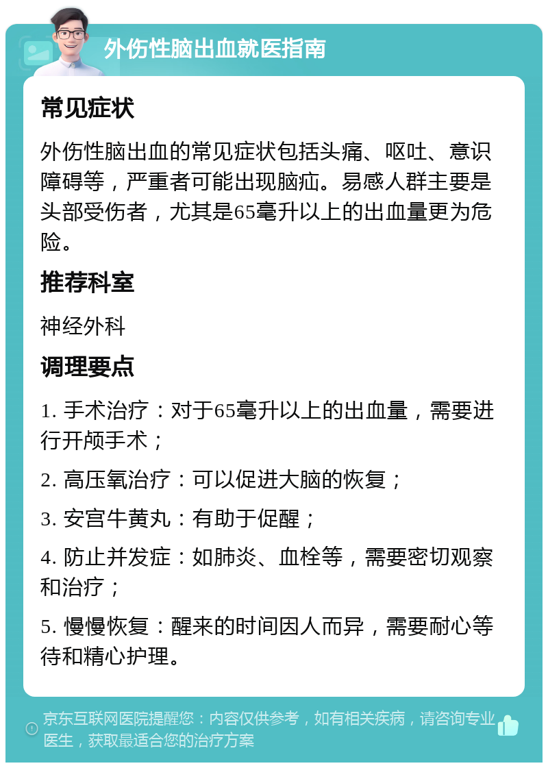 外伤性脑出血就医指南 常见症状 外伤性脑出血的常见症状包括头痛、呕吐、意识障碍等，严重者可能出现脑疝。易感人群主要是头部受伤者，尤其是65毫升以上的出血量更为危险。 推荐科室 神经外科 调理要点 1. 手术治疗：对于65毫升以上的出血量，需要进行开颅手术； 2. 高压氧治疗：可以促进大脑的恢复； 3. 安宫牛黄丸：有助于促醒； 4. 防止并发症：如肺炎、血栓等，需要密切观察和治疗； 5. 慢慢恢复：醒来的时间因人而异，需要耐心等待和精心护理。