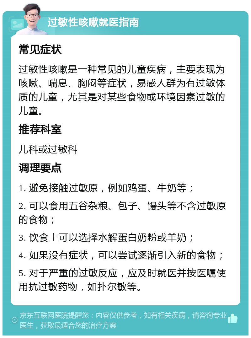 过敏性咳嗽就医指南 常见症状 过敏性咳嗽是一种常见的儿童疾病，主要表现为咳嗽、喘息、胸闷等症状，易感人群为有过敏体质的儿童，尤其是对某些食物或环境因素过敏的儿童。 推荐科室 儿科或过敏科 调理要点 1. 避免接触过敏原，例如鸡蛋、牛奶等； 2. 可以食用五谷杂粮、包子、馒头等不含过敏原的食物； 3. 饮食上可以选择水解蛋白奶粉或羊奶； 4. 如果没有症状，可以尝试逐渐引入新的食物； 5. 对于严重的过敏反应，应及时就医并按医嘱使用抗过敏药物，如扑尔敏等。