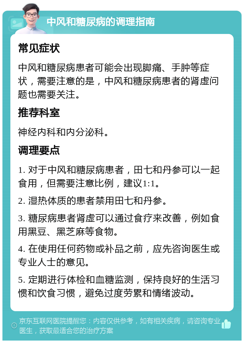 中风和糖尿病的调理指南 常见症状 中风和糖尿病患者可能会出现脚痛、手肿等症状，需要注意的是，中风和糖尿病患者的肾虚问题也需要关注。 推荐科室 神经内科和内分泌科。 调理要点 1. 对于中风和糖尿病患者，田七和丹参可以一起食用，但需要注意比例，建议1:1。 2. 湿热体质的患者禁用田七和丹参。 3. 糖尿病患者肾虚可以通过食疗来改善，例如食用黑豆、黑芝麻等食物。 4. 在使用任何药物或补品之前，应先咨询医生或专业人士的意见。 5. 定期进行体检和血糖监测，保持良好的生活习惯和饮食习惯，避免过度劳累和情绪波动。