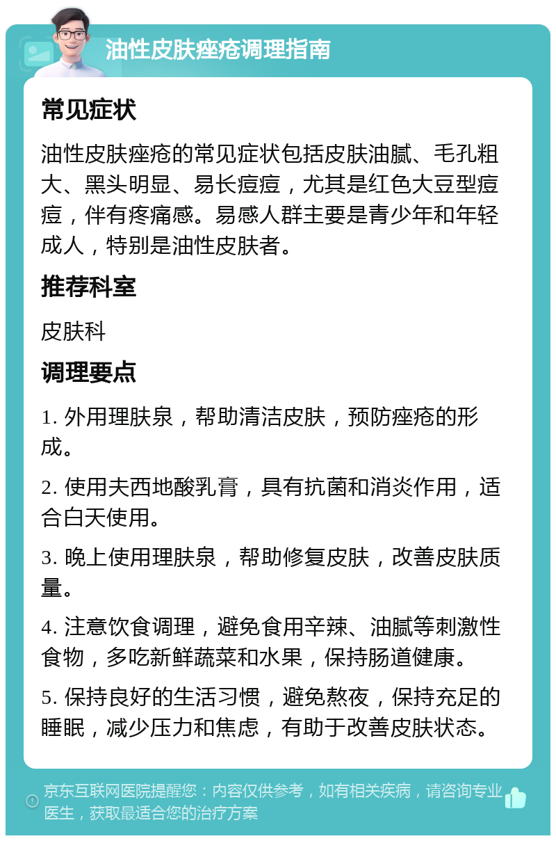 油性皮肤痤疮调理指南 常见症状 油性皮肤痤疮的常见症状包括皮肤油腻、毛孔粗大、黑头明显、易长痘痘，尤其是红色大豆型痘痘，伴有疼痛感。易感人群主要是青少年和年轻成人，特别是油性皮肤者。 推荐科室 皮肤科 调理要点 1. 外用理肤泉，帮助清洁皮肤，预防痤疮的形成。 2. 使用夫西地酸乳膏，具有抗菌和消炎作用，适合白天使用。 3. 晚上使用理肤泉，帮助修复皮肤，改善皮肤质量。 4. 注意饮食调理，避免食用辛辣、油腻等刺激性食物，多吃新鲜蔬菜和水果，保持肠道健康。 5. 保持良好的生活习惯，避免熬夜，保持充足的睡眠，减少压力和焦虑，有助于改善皮肤状态。