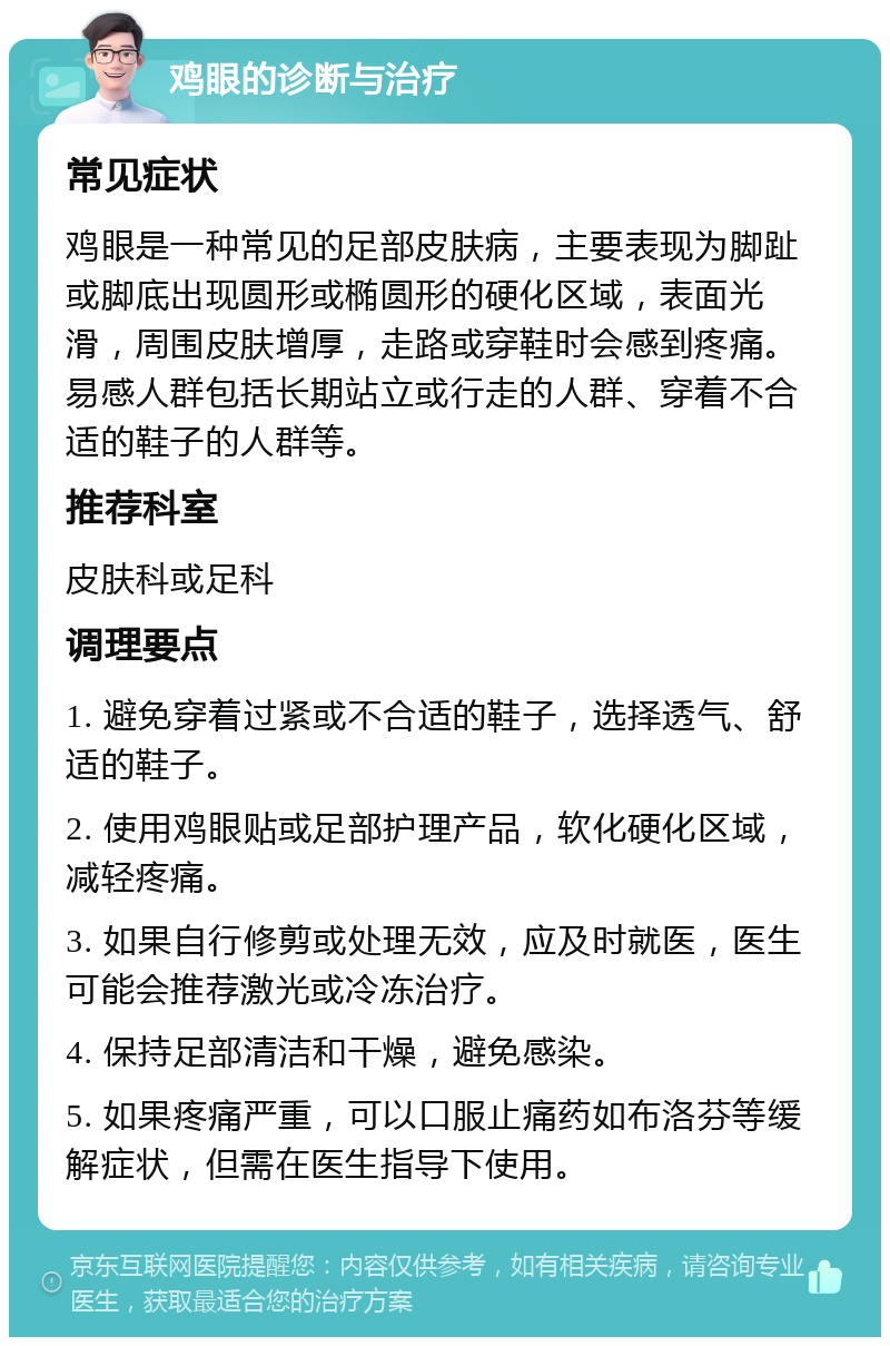 鸡眼的诊断与治疗 常见症状 鸡眼是一种常见的足部皮肤病，主要表现为脚趾或脚底出现圆形或椭圆形的硬化区域，表面光滑，周围皮肤增厚，走路或穿鞋时会感到疼痛。易感人群包括长期站立或行走的人群、穿着不合适的鞋子的人群等。 推荐科室 皮肤科或足科 调理要点 1. 避免穿着过紧或不合适的鞋子，选择透气、舒适的鞋子。 2. 使用鸡眼贴或足部护理产品，软化硬化区域，减轻疼痛。 3. 如果自行修剪或处理无效，应及时就医，医生可能会推荐激光或冷冻治疗。 4. 保持足部清洁和干燥，避免感染。 5. 如果疼痛严重，可以口服止痛药如布洛芬等缓解症状，但需在医生指导下使用。