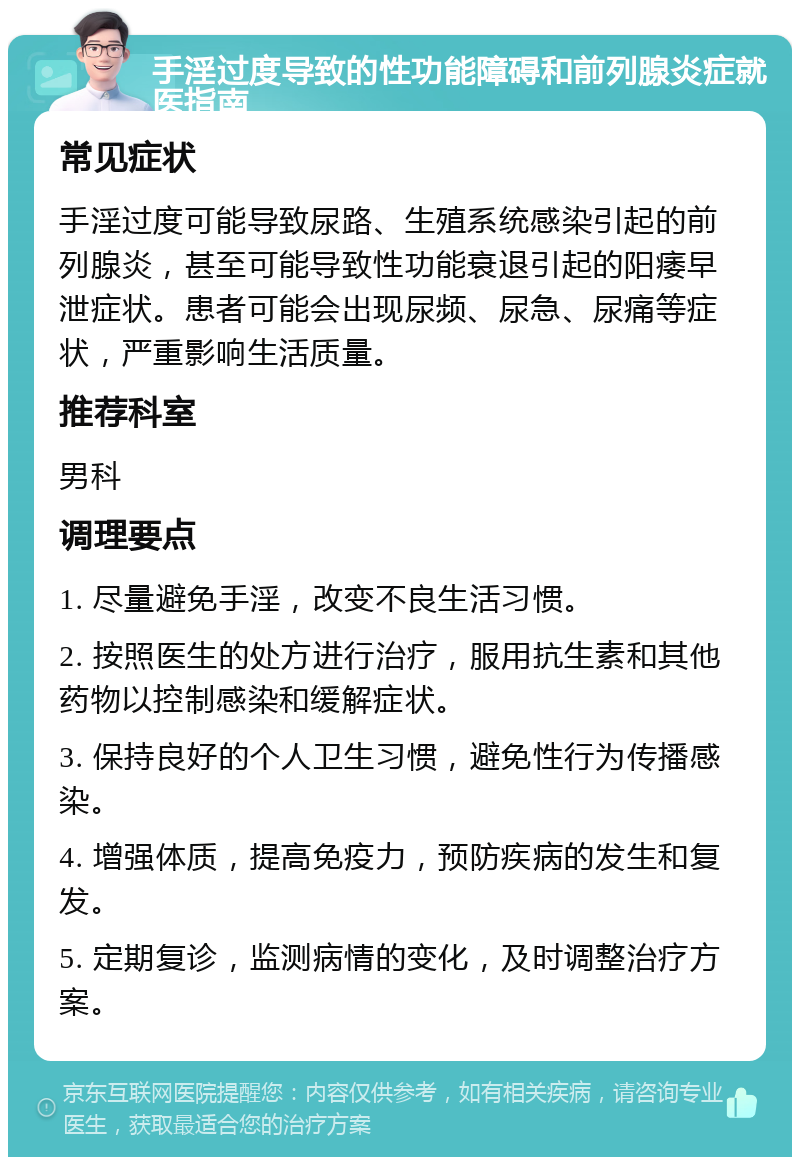 手淫过度导致的性功能障碍和前列腺炎症就医指南 常见症状 手淫过度可能导致尿路、生殖系统感染引起的前列腺炎，甚至可能导致性功能衰退引起的阳痿早泄症状。患者可能会出现尿频、尿急、尿痛等症状，严重影响生活质量。 推荐科室 男科 调理要点 1. 尽量避免手淫，改变不良生活习惯。 2. 按照医生的处方进行治疗，服用抗生素和其他药物以控制感染和缓解症状。 3. 保持良好的个人卫生习惯，避免性行为传播感染。 4. 增强体质，提高免疫力，预防疾病的发生和复发。 5. 定期复诊，监测病情的变化，及时调整治疗方案。