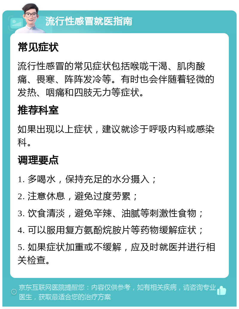 流行性感冒就医指南 常见症状 流行性感冒的常见症状包括喉咙干渴、肌肉酸痛、畏寒、阵阵发冷等。有时也会伴随着轻微的发热、咽痛和四肢无力等症状。 推荐科室 如果出现以上症状，建议就诊于呼吸内科或感染科。 调理要点 1. 多喝水，保持充足的水分摄入； 2. 注意休息，避免过度劳累； 3. 饮食清淡，避免辛辣、油腻等刺激性食物； 4. 可以服用复方氨酚烷胺片等药物缓解症状； 5. 如果症状加重或不缓解，应及时就医并进行相关检查。