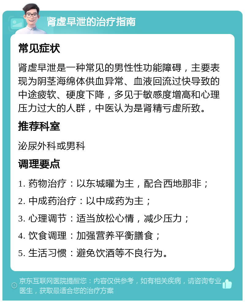 肾虚早泄的治疗指南 常见症状 肾虚早泄是一种常见的男性性功能障碍，主要表现为阴茎海绵体供血异常、血液回流过快导致的中途疲软、硬度下降，多见于敏感度增高和心理压力过大的人群，中医认为是肾精亏虚所致。 推荐科室 泌尿外科或男科 调理要点 1. 药物治疗：以东城曜为主，配合西地那非； 2. 中成药治疗：以中成药为主； 3. 心理调节：适当放松心情，减少压力； 4. 饮食调理：加强营养平衡膳食； 5. 生活习惯：避免饮酒等不良行为。