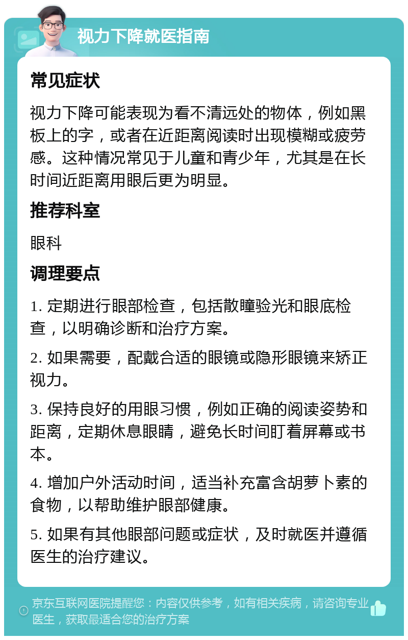 视力下降就医指南 常见症状 视力下降可能表现为看不清远处的物体，例如黑板上的字，或者在近距离阅读时出现模糊或疲劳感。这种情况常见于儿童和青少年，尤其是在长时间近距离用眼后更为明显。 推荐科室 眼科 调理要点 1. 定期进行眼部检查，包括散瞳验光和眼底检查，以明确诊断和治疗方案。 2. 如果需要，配戴合适的眼镜或隐形眼镜来矫正视力。 3. 保持良好的用眼习惯，例如正确的阅读姿势和距离，定期休息眼睛，避免长时间盯着屏幕或书本。 4. 增加户外活动时间，适当补充富含胡萝卜素的食物，以帮助维护眼部健康。 5. 如果有其他眼部问题或症状，及时就医并遵循医生的治疗建议。