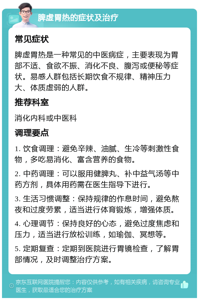 脾虚胃热的症状及治疗 常见症状 脾虚胃热是一种常见的中医病症，主要表现为胃部不适、食欲不振、消化不良、腹泻或便秘等症状。易感人群包括长期饮食不规律、精神压力大、体质虚弱的人群。 推荐科室 消化内科或中医科 调理要点 1. 饮食调理：避免辛辣、油腻、生冷等刺激性食物，多吃易消化、富含营养的食物。 2. 中药调理：可以服用健脾丸、补中益气汤等中药方剂，具体用药需在医生指导下进行。 3. 生活习惯调整：保持规律的作息时间，避免熬夜和过度劳累，适当进行体育锻炼，增强体质。 4. 心理调节：保持良好的心态，避免过度焦虑和压力，适当进行放松训练，如瑜伽、冥想等。 5. 定期复查：定期到医院进行胃镜检查，了解胃部情况，及时调整治疗方案。