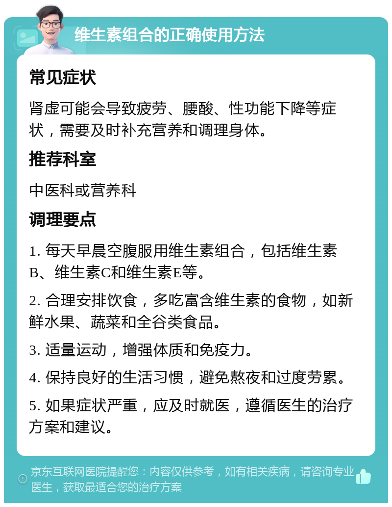 维生素组合的正确使用方法 常见症状 肾虚可能会导致疲劳、腰酸、性功能下降等症状，需要及时补充营养和调理身体。 推荐科室 中医科或营养科 调理要点 1. 每天早晨空腹服用维生素组合，包括维生素B、维生素C和维生素E等。 2. 合理安排饮食，多吃富含维生素的食物，如新鲜水果、蔬菜和全谷类食品。 3. 适量运动，增强体质和免疫力。 4. 保持良好的生活习惯，避免熬夜和过度劳累。 5. 如果症状严重，应及时就医，遵循医生的治疗方案和建议。