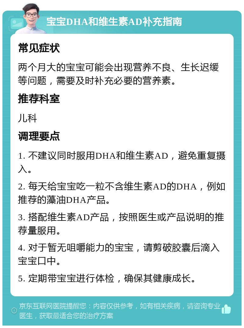 宝宝DHA和维生素AD补充指南 常见症状 两个月大的宝宝可能会出现营养不良、生长迟缓等问题，需要及时补充必要的营养素。 推荐科室 儿科 调理要点 1. 不建议同时服用DHA和维生素AD，避免重复摄入。 2. 每天给宝宝吃一粒不含维生素AD的DHA，例如推荐的藻油DHA产品。 3. 搭配维生素AD产品，按照医生或产品说明的推荐量服用。 4. 对于暂无咀嚼能力的宝宝，请剪破胶囊后滴入宝宝口中。 5. 定期带宝宝进行体检，确保其健康成长。