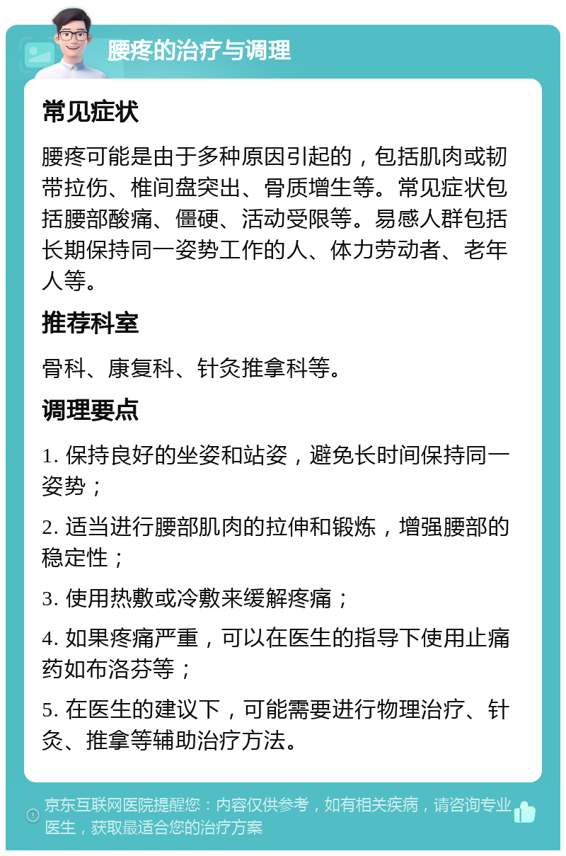 腰疼的治疗与调理 常见症状 腰疼可能是由于多种原因引起的，包括肌肉或韧带拉伤、椎间盘突出、骨质增生等。常见症状包括腰部酸痛、僵硬、活动受限等。易感人群包括长期保持同一姿势工作的人、体力劳动者、老年人等。 推荐科室 骨科、康复科、针灸推拿科等。 调理要点 1. 保持良好的坐姿和站姿，避免长时间保持同一姿势； 2. 适当进行腰部肌肉的拉伸和锻炼，增强腰部的稳定性； 3. 使用热敷或冷敷来缓解疼痛； 4. 如果疼痛严重，可以在医生的指导下使用止痛药如布洛芬等； 5. 在医生的建议下，可能需要进行物理治疗、针灸、推拿等辅助治疗方法。