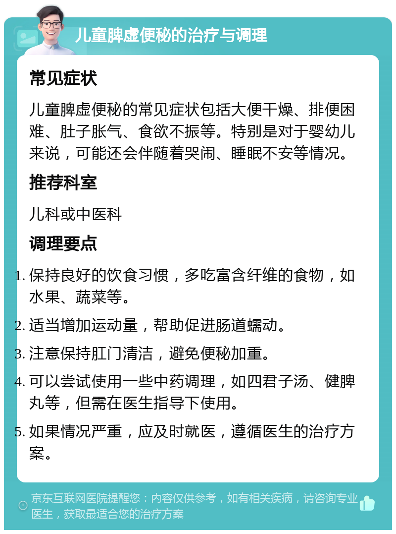 儿童脾虚便秘的治疗与调理 常见症状 儿童脾虚便秘的常见症状包括大便干燥、排便困难、肚子胀气、食欲不振等。特别是对于婴幼儿来说，可能还会伴随着哭闹、睡眠不安等情况。 推荐科室 儿科或中医科 调理要点 保持良好的饮食习惯，多吃富含纤维的食物，如水果、蔬菜等。 适当增加运动量，帮助促进肠道蠕动。 注意保持肛门清洁，避免便秘加重。 可以尝试使用一些中药调理，如四君子汤、健脾丸等，但需在医生指导下使用。 如果情况严重，应及时就医，遵循医生的治疗方案。