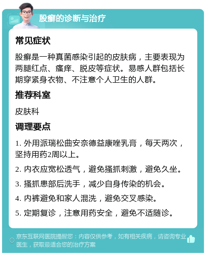 股癣的诊断与治疗 常见症状 股癣是一种真菌感染引起的皮肤病，主要表现为两腿红点、瘙痒、脱皮等症状。易感人群包括长期穿紧身衣物、不注意个人卫生的人群。 推荐科室 皮肤科 调理要点 1. 外用派瑞松曲安奈德益康唑乳膏，每天两次，坚持用药2周以上。 2. 内衣应宽松透气，避免搔抓刺激，避免久坐。 3. 搔抓患部后洗手，减少自身传染的机会。 4. 内裤避免和家人混洗，避免交叉感染。 5. 定期复诊，注意用药安全，避免不适随诊。