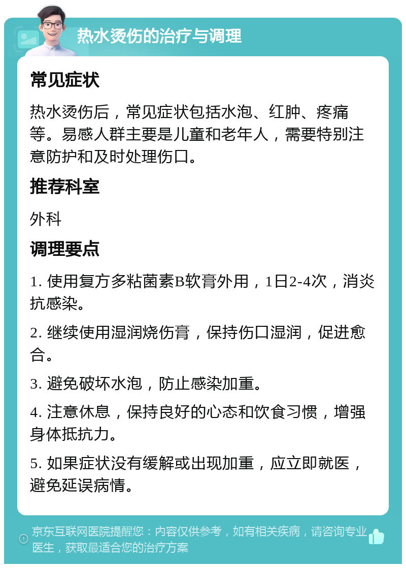 热水烫伤的治疗与调理 常见症状 热水烫伤后，常见症状包括水泡、红肿、疼痛等。易感人群主要是儿童和老年人，需要特别注意防护和及时处理伤口。 推荐科室 外科 调理要点 1. 使用复方多粘菌素B软膏外用，1日2-4次，消炎抗感染。 2. 继续使用湿润烧伤膏，保持伤口湿润，促进愈合。 3. 避免破坏水泡，防止感染加重。 4. 注意休息，保持良好的心态和饮食习惯，增强身体抵抗力。 5. 如果症状没有缓解或出现加重，应立即就医，避免延误病情。