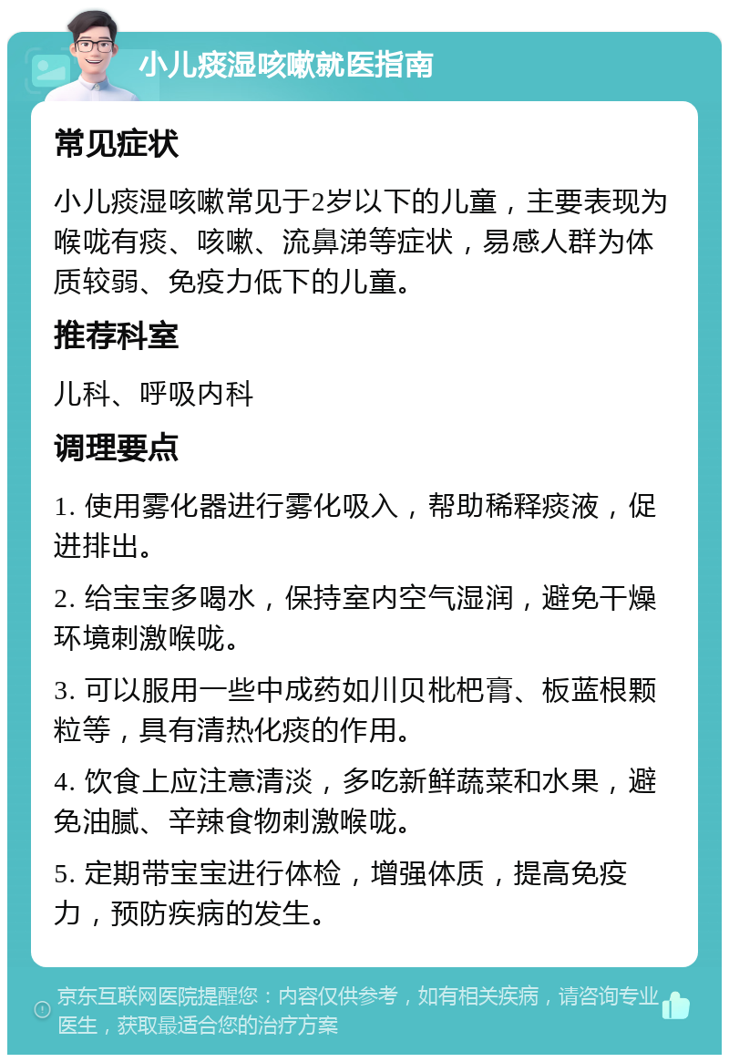 小儿痰湿咳嗽就医指南 常见症状 小儿痰湿咳嗽常见于2岁以下的儿童，主要表现为喉咙有痰、咳嗽、流鼻涕等症状，易感人群为体质较弱、免疫力低下的儿童。 推荐科室 儿科、呼吸内科 调理要点 1. 使用雾化器进行雾化吸入，帮助稀释痰液，促进排出。 2. 给宝宝多喝水，保持室内空气湿润，避免干燥环境刺激喉咙。 3. 可以服用一些中成药如川贝枇杷膏、板蓝根颗粒等，具有清热化痰的作用。 4. 饮食上应注意清淡，多吃新鲜蔬菜和水果，避免油腻、辛辣食物刺激喉咙。 5. 定期带宝宝进行体检，增强体质，提高免疫力，预防疾病的发生。