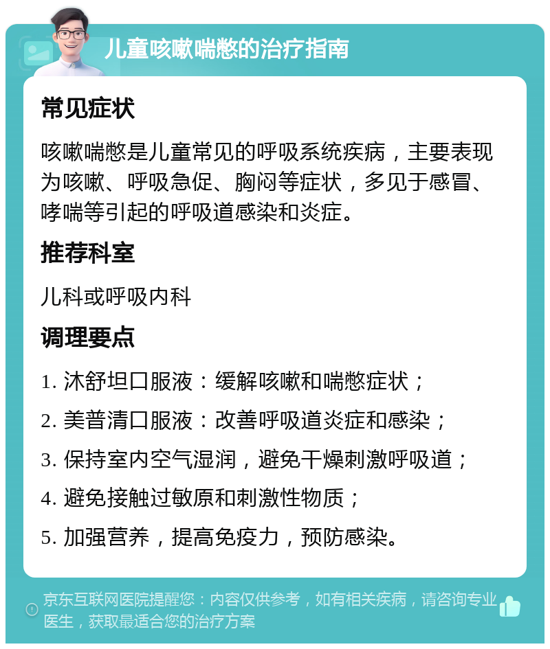 儿童咳嗽喘憋的治疗指南 常见症状 咳嗽喘憋是儿童常见的呼吸系统疾病，主要表现为咳嗽、呼吸急促、胸闷等症状，多见于感冒、哮喘等引起的呼吸道感染和炎症。 推荐科室 儿科或呼吸内科 调理要点 1. 沐舒坦口服液：缓解咳嗽和喘憋症状； 2. 美普清口服液：改善呼吸道炎症和感染； 3. 保持室内空气湿润，避免干燥刺激呼吸道； 4. 避免接触过敏原和刺激性物质； 5. 加强营养，提高免疫力，预防感染。