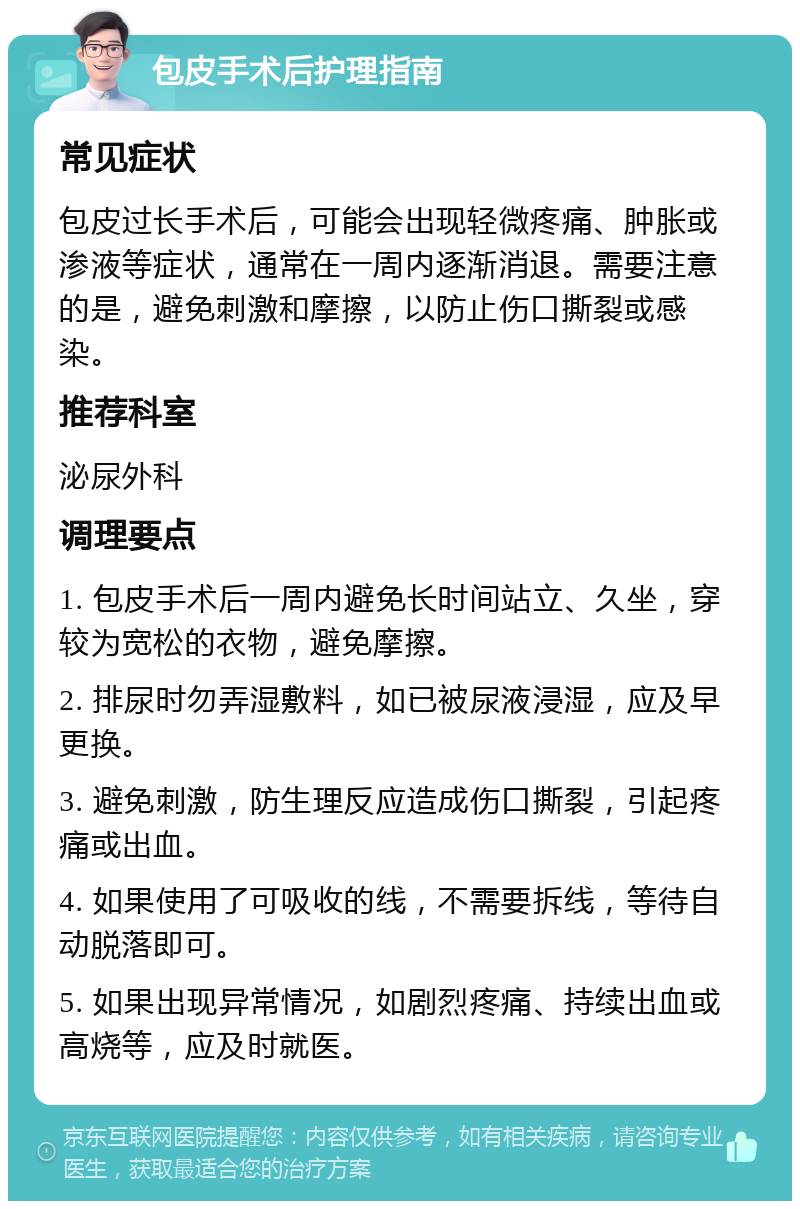 包皮手术后护理指南 常见症状 包皮过长手术后，可能会出现轻微疼痛、肿胀或渗液等症状，通常在一周内逐渐消退。需要注意的是，避免刺激和摩擦，以防止伤口撕裂或感染。 推荐科室 泌尿外科 调理要点 1. 包皮手术后一周内避免长时间站立、久坐，穿较为宽松的衣物，避免摩擦。 2. 排尿时勿弄湿敷料，如已被尿液浸湿，应及早更换。 3. 避免刺激，防生理反应造成伤口撕裂，引起疼痛或出血。 4. 如果使用了可吸收的线，不需要拆线，等待自动脱落即可。 5. 如果出现异常情况，如剧烈疼痛、持续出血或高烧等，应及时就医。