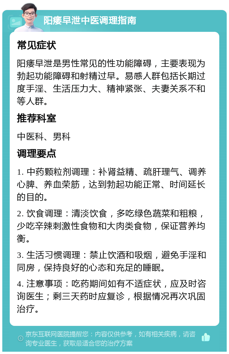 阳痿早泄中医调理指南 常见症状 阳痿早泄是男性常见的性功能障碍，主要表现为勃起功能障碍和射精过早。易感人群包括长期过度手淫、生活压力大、精神紧张、夫妻关系不和等人群。 推荐科室 中医科、男科 调理要点 1. 中药颗粒剂调理：补肾益精、疏肝理气、调养心脾、养血荣筋，达到勃起功能正常、时间延长的目的。 2. 饮食调理：清淡饮食，多吃绿色蔬菜和粗粮，少吃辛辣刺激性食物和大肉类食物，保证营养均衡。 3. 生活习惯调理：禁止饮酒和吸烟，避免手淫和同房，保持良好的心态和充足的睡眠。 4. 注意事项：吃药期间如有不适症状，应及时咨询医生；剩三天药时应复诊，根据情况再次巩固治疗。