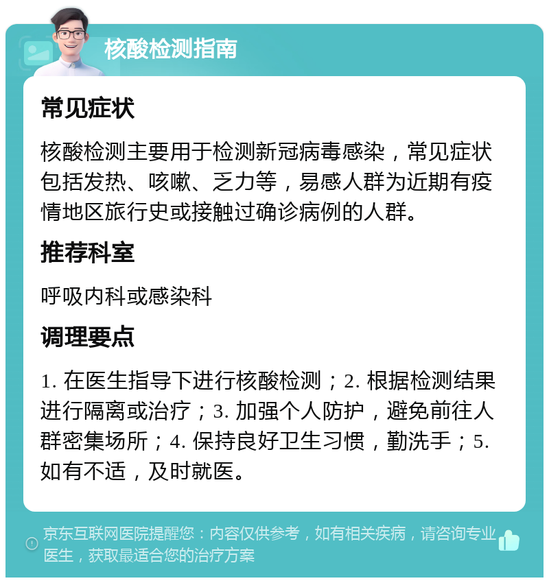 核酸检测指南 常见症状 核酸检测主要用于检测新冠病毒感染，常见症状包括发热、咳嗽、乏力等，易感人群为近期有疫情地区旅行史或接触过确诊病例的人群。 推荐科室 呼吸内科或感染科 调理要点 1. 在医生指导下进行核酸检测；2. 根据检测结果进行隔离或治疗；3. 加强个人防护，避免前往人群密集场所；4. 保持良好卫生习惯，勤洗手；5. 如有不适，及时就医。