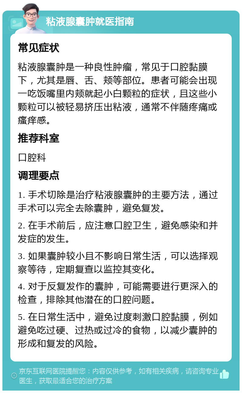 粘液腺囊肿就医指南 常见症状 粘液腺囊肿是一种良性肿瘤，常见于口腔黏膜下，尤其是唇、舌、颊等部位。患者可能会出现一吃饭嘴里内颊就起小白颗粒的症状，且这些小颗粒可以被轻易挤压出粘液，通常不伴随疼痛或瘙痒感。 推荐科室 口腔科 调理要点 1. 手术切除是治疗粘液腺囊肿的主要方法，通过手术可以完全去除囊肿，避免复发。 2. 在手术前后，应注意口腔卫生，避免感染和并发症的发生。 3. 如果囊肿较小且不影响日常生活，可以选择观察等待，定期复查以监控其变化。 4. 对于反复发作的囊肿，可能需要进行更深入的检查，排除其他潜在的口腔问题。 5. 在日常生活中，避免过度刺激口腔黏膜，例如避免吃过硬、过热或过冷的食物，以减少囊肿的形成和复发的风险。