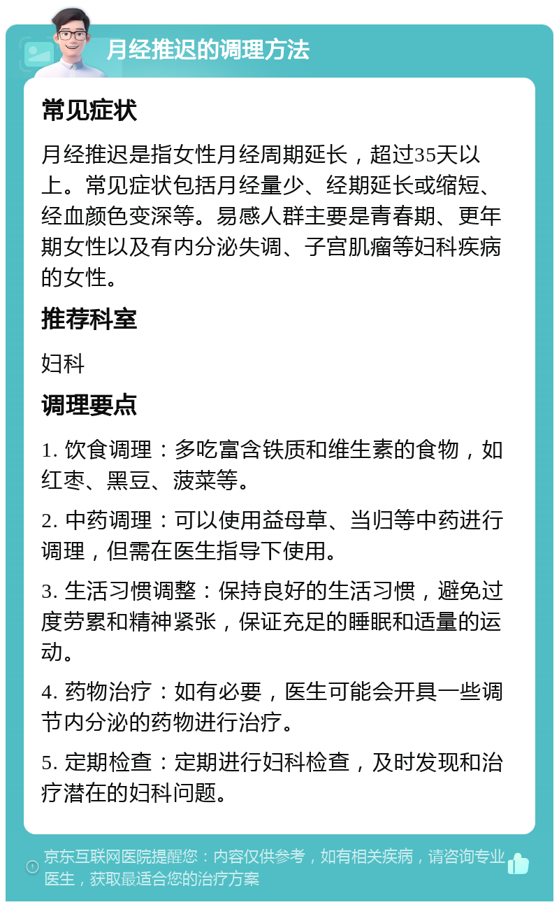 月经推迟的调理方法 常见症状 月经推迟是指女性月经周期延长，超过35天以上。常见症状包括月经量少、经期延长或缩短、经血颜色变深等。易感人群主要是青春期、更年期女性以及有内分泌失调、子宫肌瘤等妇科疾病的女性。 推荐科室 妇科 调理要点 1. 饮食调理：多吃富含铁质和维生素的食物，如红枣、黑豆、菠菜等。 2. 中药调理：可以使用益母草、当归等中药进行调理，但需在医生指导下使用。 3. 生活习惯调整：保持良好的生活习惯，避免过度劳累和精神紧张，保证充足的睡眠和适量的运动。 4. 药物治疗：如有必要，医生可能会开具一些调节内分泌的药物进行治疗。 5. 定期检查：定期进行妇科检查，及时发现和治疗潜在的妇科问题。