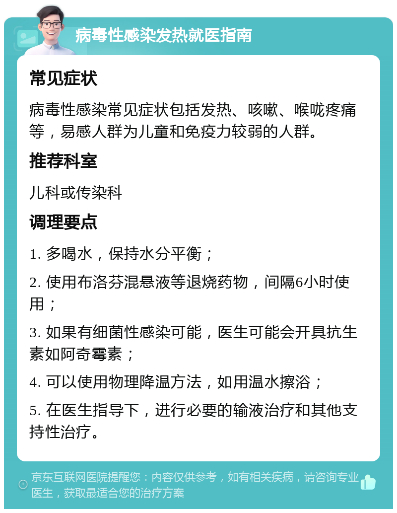 病毒性感染发热就医指南 常见症状 病毒性感染常见症状包括发热、咳嗽、喉咙疼痛等，易感人群为儿童和免疫力较弱的人群。 推荐科室 儿科或传染科 调理要点 1. 多喝水，保持水分平衡； 2. 使用布洛芬混悬液等退烧药物，间隔6小时使用； 3. 如果有细菌性感染可能，医生可能会开具抗生素如阿奇霉素； 4. 可以使用物理降温方法，如用温水擦浴； 5. 在医生指导下，进行必要的输液治疗和其他支持性治疗。