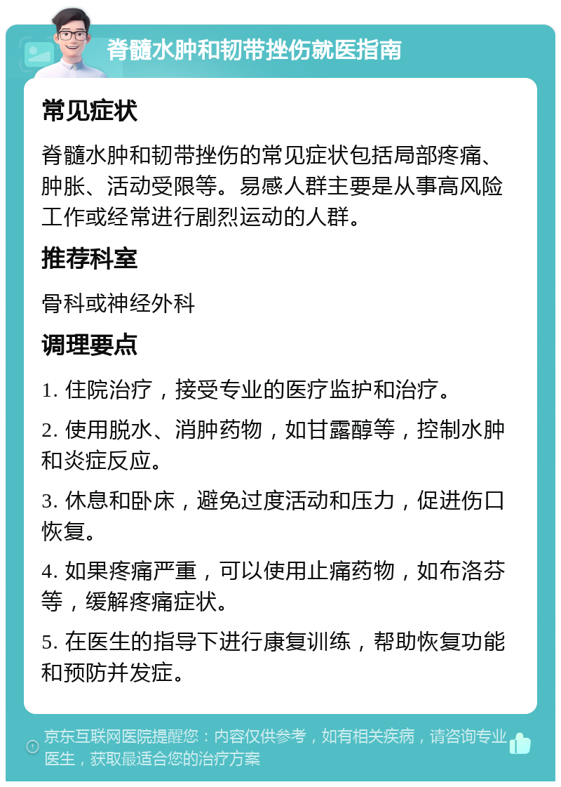 脊髓水肿和韧带挫伤就医指南 常见症状 脊髓水肿和韧带挫伤的常见症状包括局部疼痛、肿胀、活动受限等。易感人群主要是从事高风险工作或经常进行剧烈运动的人群。 推荐科室 骨科或神经外科 调理要点 1. 住院治疗，接受专业的医疗监护和治疗。 2. 使用脱水、消肿药物，如甘露醇等，控制水肿和炎症反应。 3. 休息和卧床，避免过度活动和压力，促进伤口恢复。 4. 如果疼痛严重，可以使用止痛药物，如布洛芬等，缓解疼痛症状。 5. 在医生的指导下进行康复训练，帮助恢复功能和预防并发症。